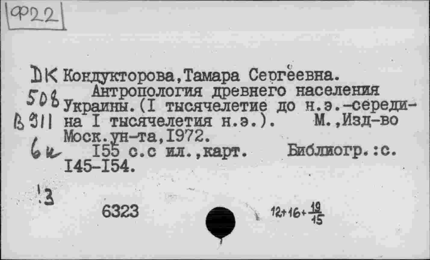 ﻿^0,2-
Il К Кондукторова, Тамара Сеогеевна.
гкл Антропология древнего населения
v з Украины. ( I тысячелетие до н. э. -середи-&$|| на I тысячелетия н.э.). М.,Изд-во
t Моск.ун-та,1972.
Glu 155 с.с ил.»карт. Библиогр.:с.
145-154.
6323
